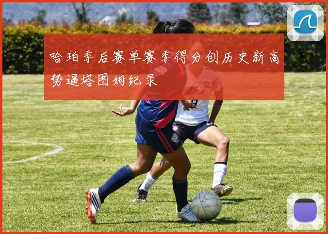 哈珀季后赛单赛季得分创历史新高势逼塔图姆纪录