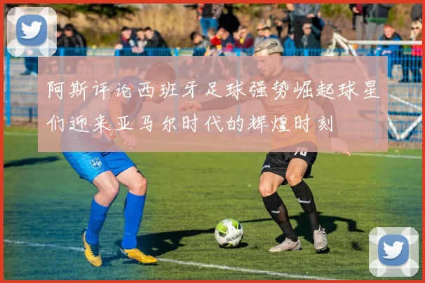阿斯评论西班牙足球强势崛起球星们迎来亚马尔时代的辉煌时刻