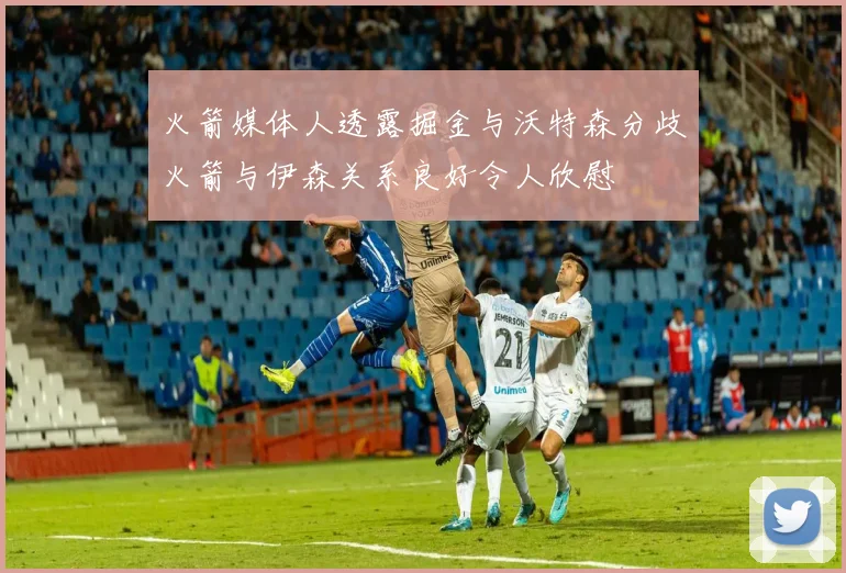火箭媒体人透露掘金与沃特森分歧火箭与伊森关系良好令人欣慰