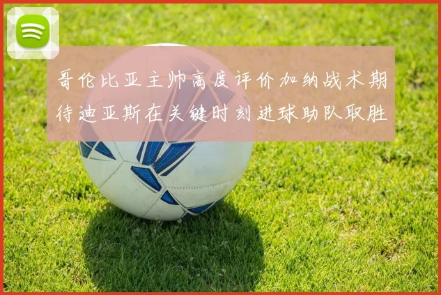 哥伦比亚主帅高度评价加纳战术期待迪亚斯在关键时刻进球助队取胜
