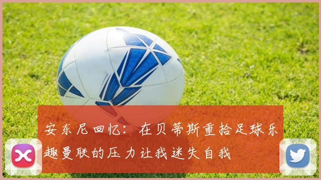 安东尼回忆：在贝蒂斯重拾足球乐趣曼联的压力让我迷失自我