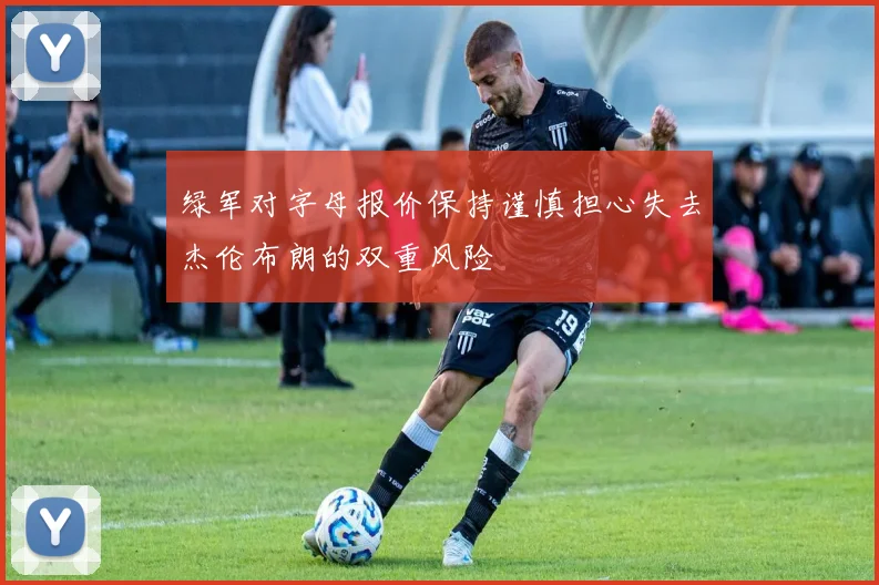 绿军对字母报价保持谨慎担心失去杰伦布朗的双重风险