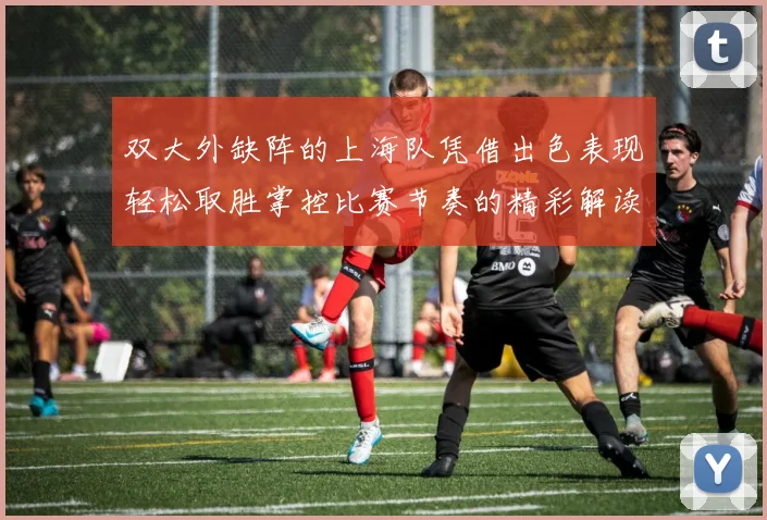 双大外缺阵的上海队凭借出色表现轻松取胜掌控比赛节奏的精彩解读
