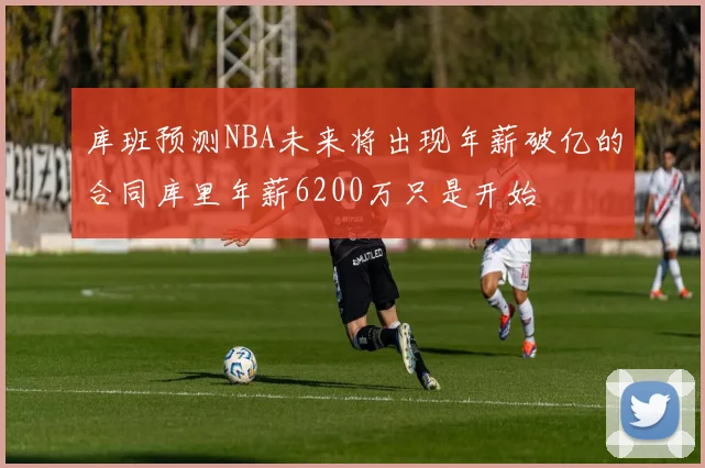 库班预测NBA未来将出现年薪破亿的合同库里年薪6200万只是开始
