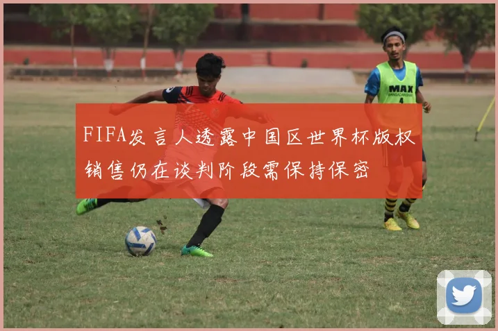 FIFA发言人透露中国区世界杯版权销售仍在谈判阶段需保持保密