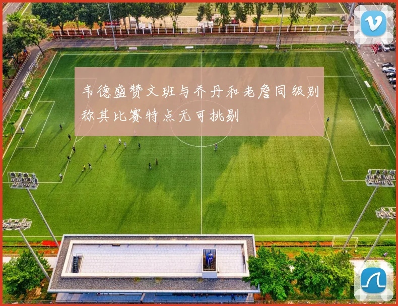 韦德盛赞文班与乔丹和老詹同级别称其比赛特点无可挑剔