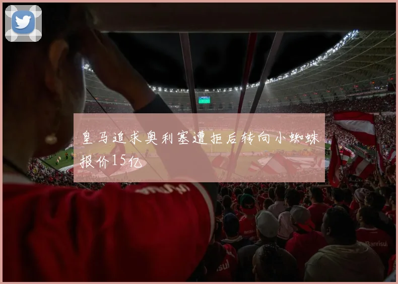 皇马追求奥利塞遭拒后转向小蜘蛛报价15亿