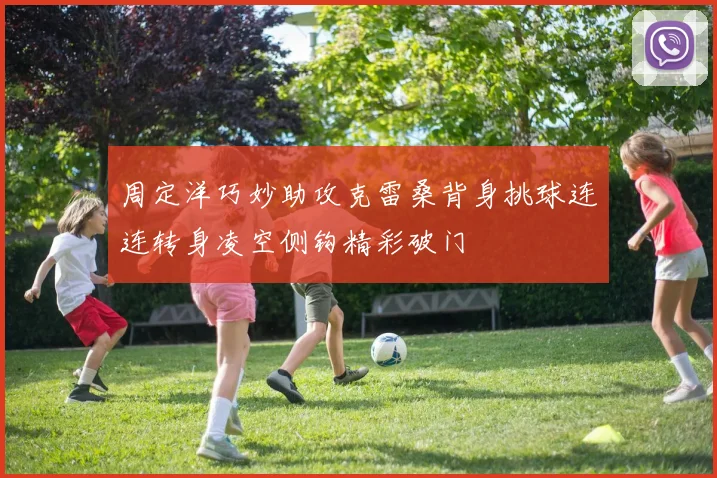 周定洋巧妙助攻克雷桑背身挑球连连转身凌空侧钩精彩破门
