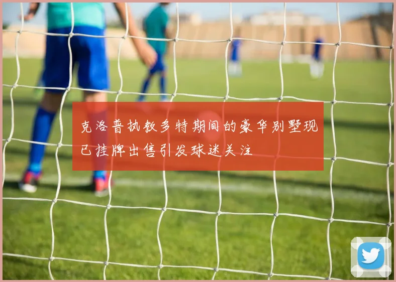 克洛普执教多特期间的豪华别墅现已挂牌出售引发球迷关注
