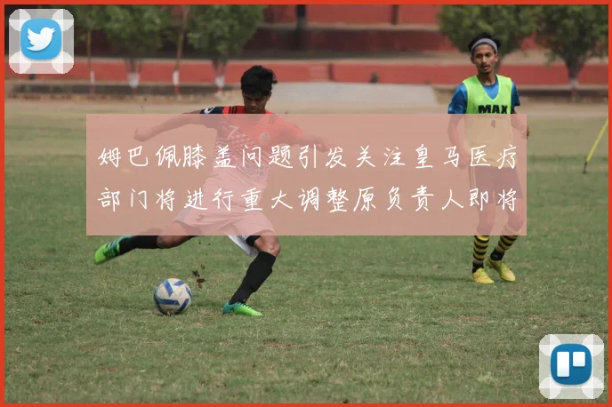 姆巴佩膝盖问题引发关注皇马医疗部门将进行重大调整原负责人即将离任