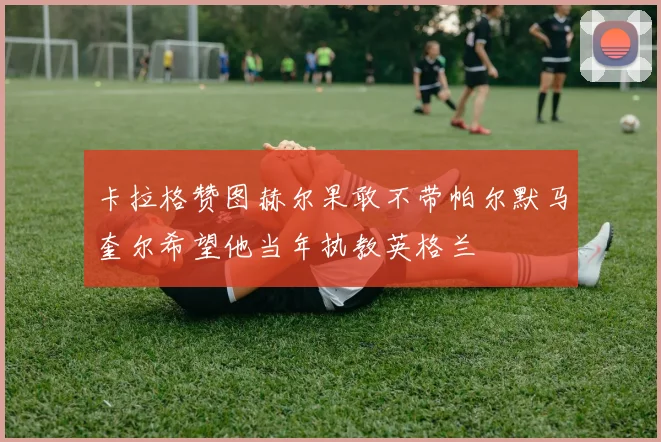 卡拉格赞图赫尔果敢不带帕尔默马奎尔希望他当年执教英格兰