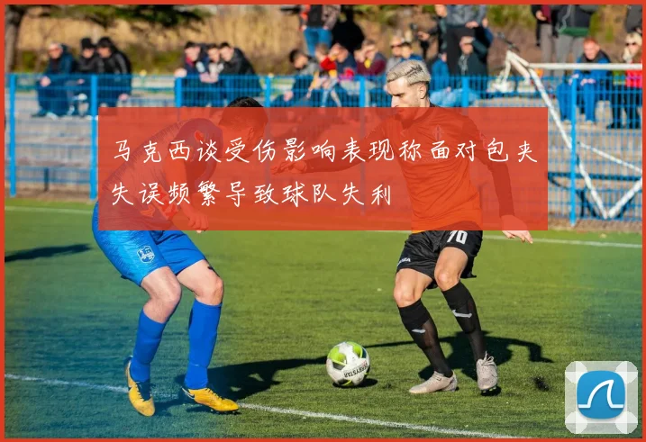 马克西谈受伤影响表现称面对包夹失误频繁导致球队失利