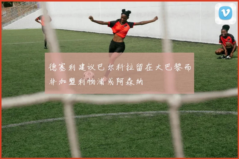 德塞利建议巴尔科拉留在大巴黎而非加盟利物浦或阿森纳