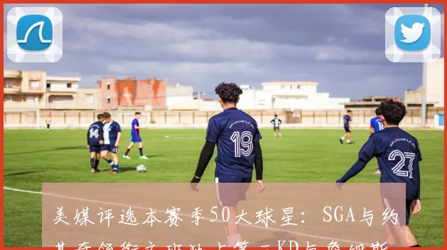 美媒评选本赛季50大球星：SGA与约基奇领衔文班独占第三KD与詹姆斯紧随其后