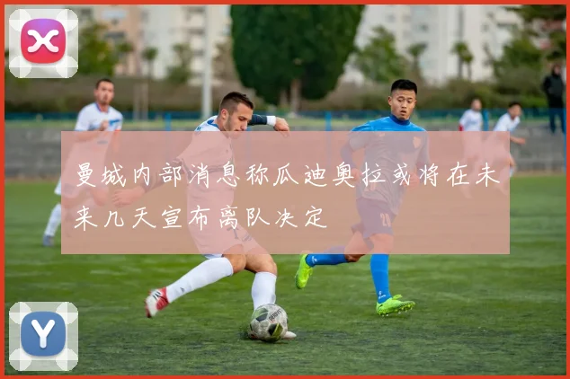 曼城内部消息称瓜迪奥拉或将在未来几天宣布离队决定