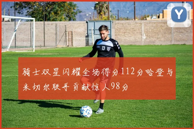 骑士双星闪耀全场得分112分哈登与米切尔联手贡献惊人98分