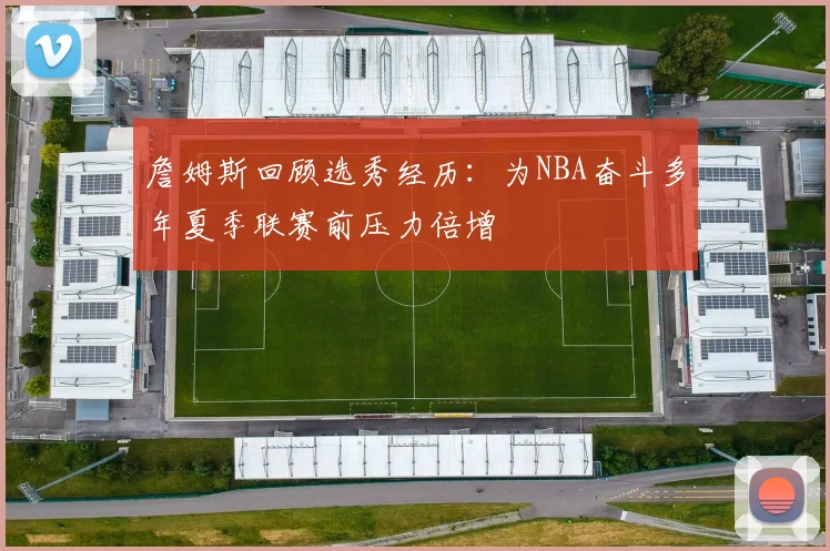 詹姆斯回顾选秀经历：为NBA奋斗多年夏季联赛前压力倍增