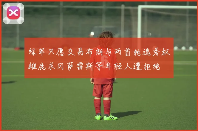 绿军只愿交易布朗与两首轮选秀权雄鹿求冈萨雷斯等年轻人遭拒绝