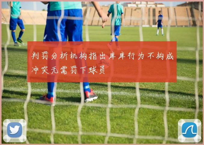 判罚分析机构指出库库行为不构成冲突无需罚下球员
