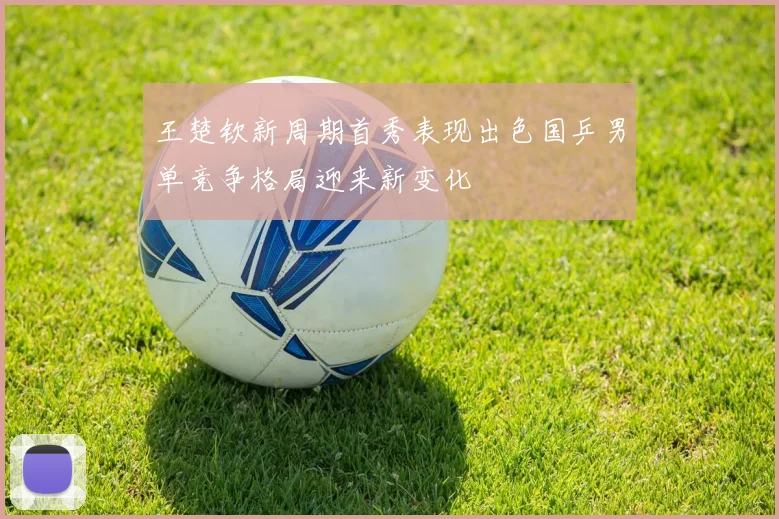 王楚钦新周期首秀表现出色国乒男单竞争格局迎来新变化